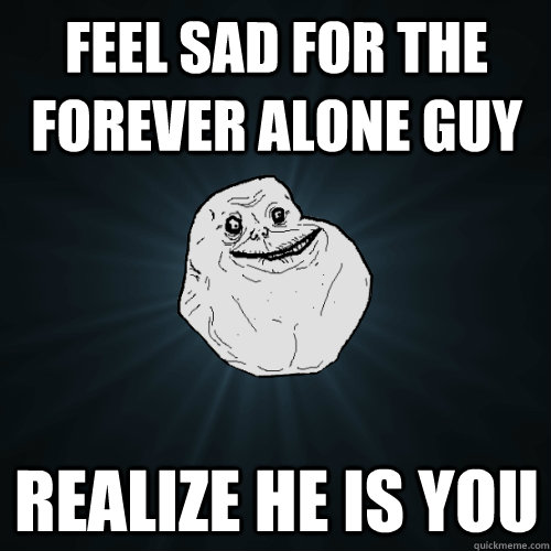 Feel sad for the forever alone guy Realize he is you  Forever Alone