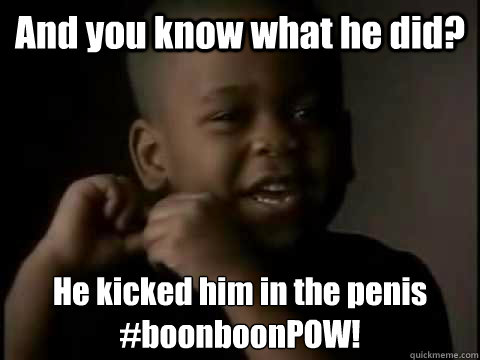 And you know what he did? He kicked him in the penis
#boonboonPOW! - And you know what he did? He kicked him in the penis
#boonboonPOW!  BOONBOONPOW