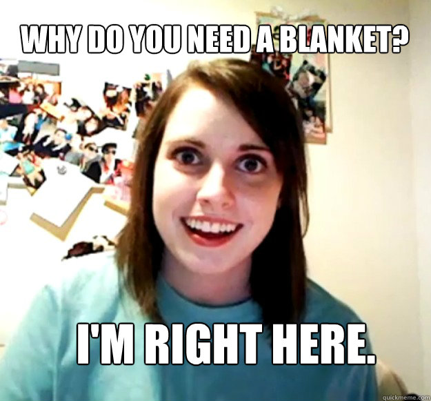 Why do you need a blanket? I'm right here.  Overly Attached Girlfriend