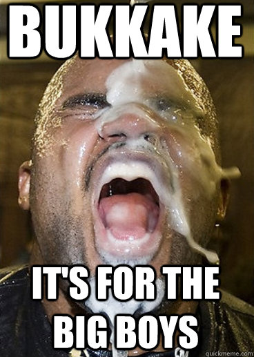 bukkake it's for the big boys  Bukkake