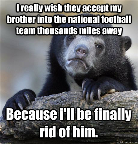 I really wish they accept my brother into the national football team thousands miles away Because i'll be finally rid of him.  Confession Bear