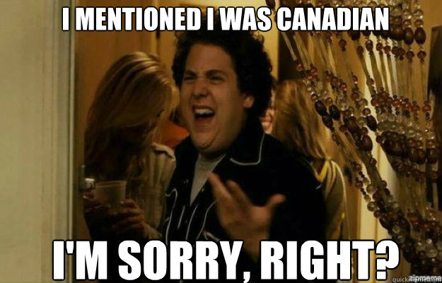 I mentioned I was Canadian I'm sorry, RIGHT?  fuck me right