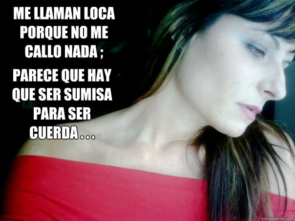 Me llaman loca porque no me callo nada ;  parece que hay que ser sumisa para ser cuerda . . .  - Me llaman loca porque no me callo nada ;  parece que hay que ser sumisa para ser cuerda . . .   cuerda