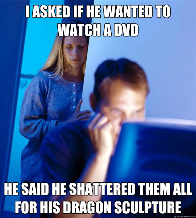 I asked if he wanted to watch a dvd he said he shattered them all for his dragon sculpture  Redditors Wife