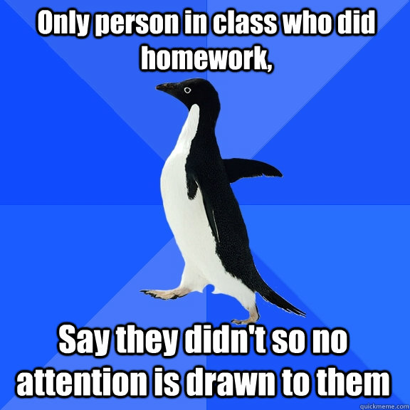 Only person in class who did homework,  Say they didn't so no attention is drawn to them   Socially Awkward Penguin