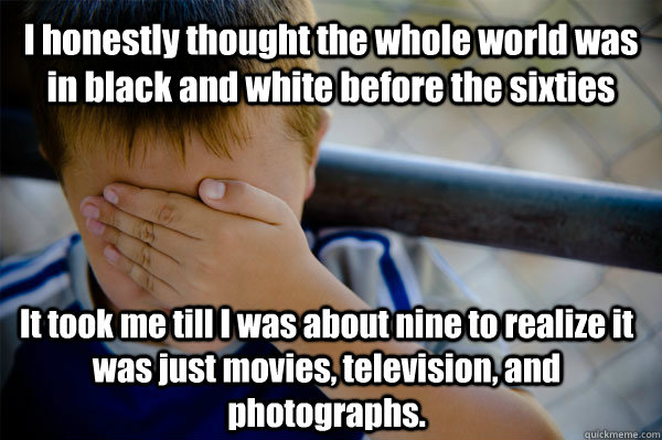I honestly thought the whole world was in black and white before the sixties  It took me till I was about nine to realize it was just movies, television, and photographs.  Confession kid