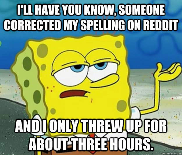 I'll have you know, someone corrected my spelling on Reddit  and I only threw up for about three hours. - I'll have you know, someone corrected my spelling on Reddit  and I only threw up for about three hours.  Tough Spongebob