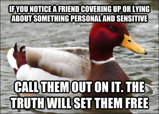 IF YOU NOTICE A FRIEND COVERING UP OR LYING ABOUT SOMETHING PERSONAL AND SENSITIVE CALL THEM OUT ON IT. THE TRUTH WILL SET THEM FREE  Malicious Advice Mallard