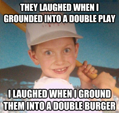 THEY laughed when i grounded into a double play I laughed when i ground them into a double burger - THEY laughed when i grounded into a double play I laughed when i ground them into a double burger  Mike