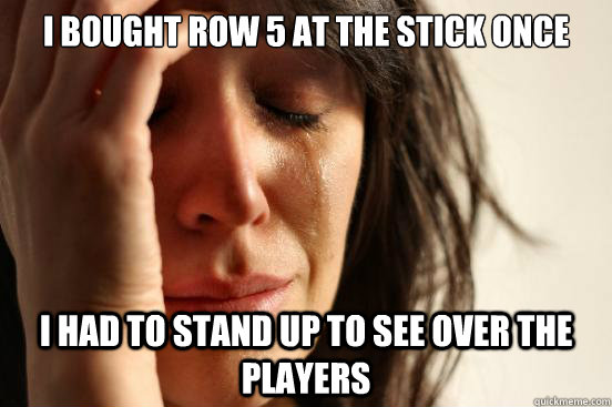 I BOUGHT ROW 5 AT THE STICK ONCE I HAD TO STAND UP TO SEE OVER THE PLAYERS  First World Problems