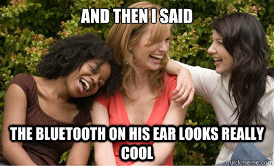 And then i said the bluetooth on his ear looks really cool  