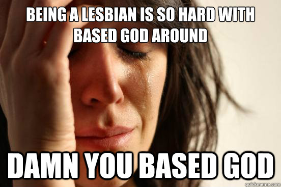 Being a lesbian is so hard with Based god around DAMN YOU BASED GOD  First World Problems