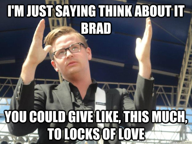 i'm just saying think about it brad you could give like, this much, to locks of love  