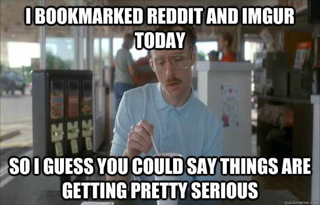 I bookmarked reddit and imgur today So i guess you could say things are getting pretty serious  Gettin Pretty Serious