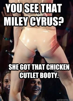 you see that miley cyrus?  she got that chicken cutlet booty.  Miley Cyrus