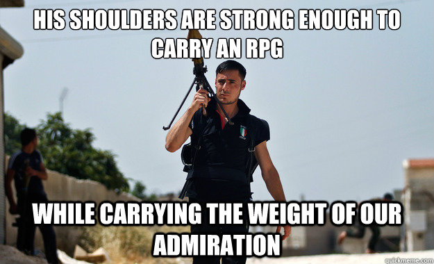 his shoulders are strong enough to carry an RPG  while carrying the weight of our admiration   