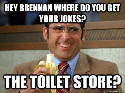 Hey Brennan where do you get your jokes? The Toilet Store?  