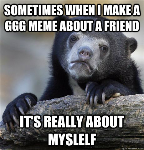 sometimes when i make a ggg meme about a friend it's really about myslelf  Confession Bear