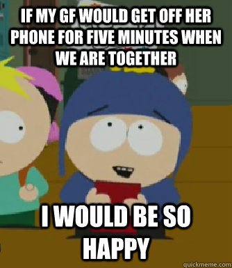 If my GF would get off her phone for five minutes when we are together I would be so happy  Craig - I would be so happy