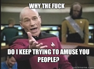why the fuck Do I keep trying to amuse you people?  Annoyed Picard