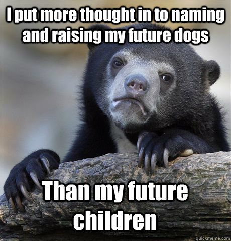 I put more thought in to naming and raising my future dogs Than my future children  Confession Bear