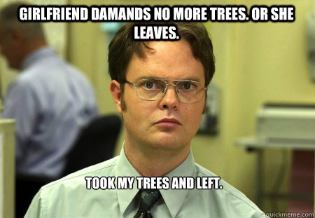 Girlfriend damands no more trees. Or she leaves. Took my trees and left.  Schrute