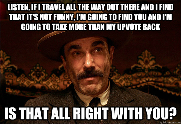 Listen, if I travel all the way out there and I find that it's not funny, I'm going to find you and I'm going to take more than my upvote back Is that all right with you? - Listen, if I travel all the way out there and I find that it's not funny, I'm going to find you and I'm going to take more than my upvote back Is that all right with you?  Daniel Plainview