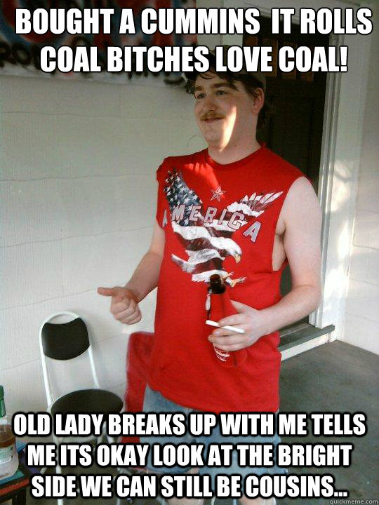 bought a cummins  it rolls coal bitches love coal! Old lady breaks up with me tells me its okay look at the bright side we can still be cousins...  Redneck Randal