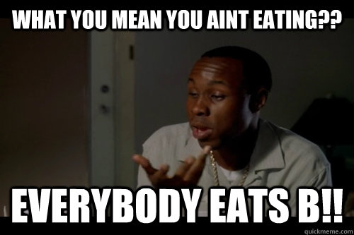 WHAT YOU MEAN YOU AINT EATING?? EVERYBODY EATS B!!  EVERYBODY EATS B