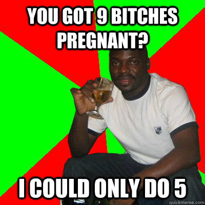 you got 9 bitches pregnant? i could only do 5  Low Expectations Black Father