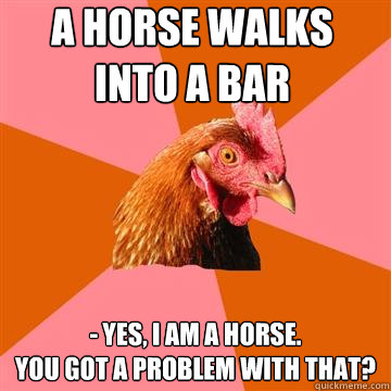 a horse walks into a bar - yes, i am a horse.
you got a problem with that? - a horse walks into a bar - yes, i am a horse.
you got a problem with that?  Anti-Joke Chicken