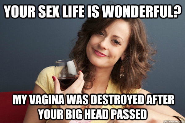 Your sex life is wonderful?  my vagina was destroyed after your big head passed  Forever Resentful Mother