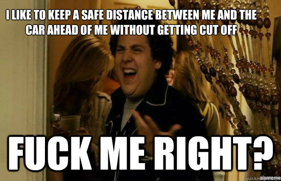 I like to keep a safe distance between me and the car ahead of me without getting cut off Fuck me right? - I like to keep a safe distance between me and the car ahead of me without getting cut off Fuck me right?  Jonah Hill - Fuck me right
