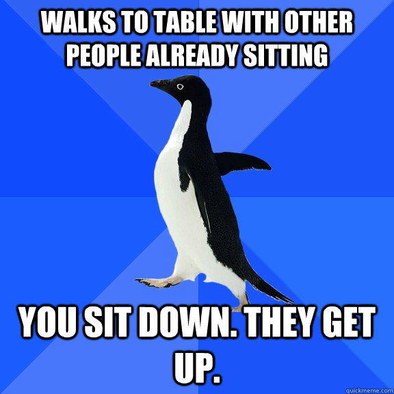Walks to table with other people already sitting You sit down. They get up.  Socially Awkward Penguin