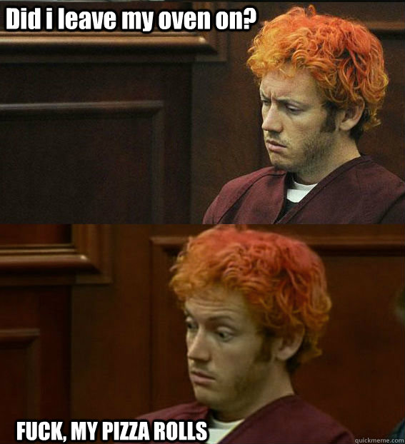 Did i leave my oven on? FUCK, MY PIZZA ROLLS - Did i leave my oven on? FUCK, MY PIZZA ROLLS  James holmes oh right