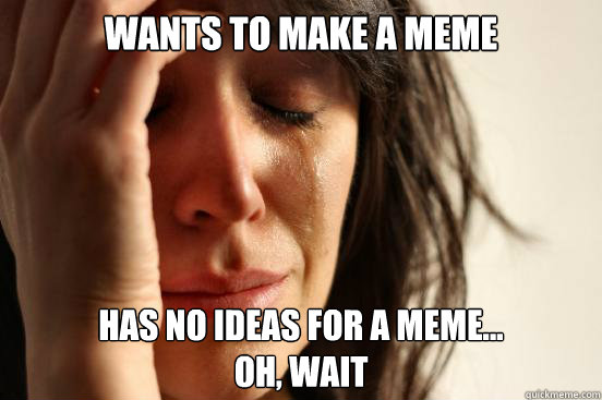 WANTS TO MAKE A MEME HAS NO IDEAS FOR A MEME...
OH, WAIT  First World Problems