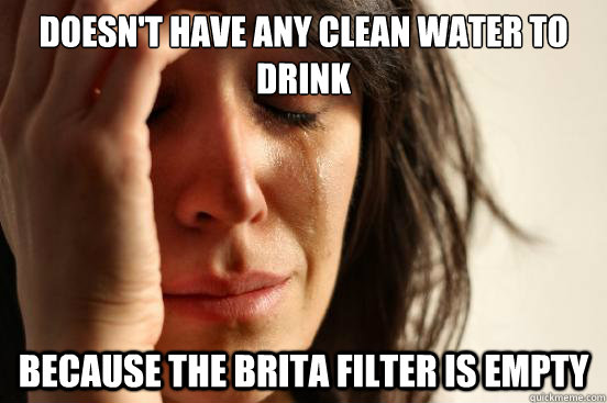 Doesn't have any clean water to drink
 Because the Brita Filter is empty  - Doesn't have any clean water to drink
 Because the Brita Filter is empty   First World Problems