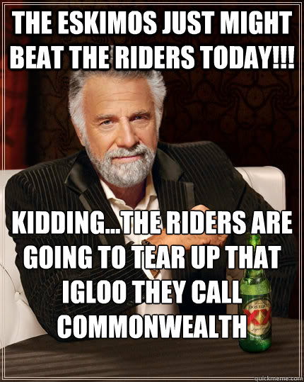 The eskimos just might beat the riders today!!! kidding...the riders are going to tear up that igloo they call commonwealth stadium!!!  The Most Interesting Man In The World