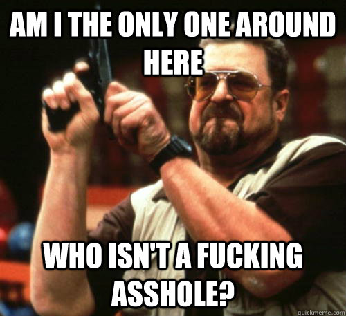 Am i the only one around here who isn't a fucking asshole?  Am I The Only One Around Here