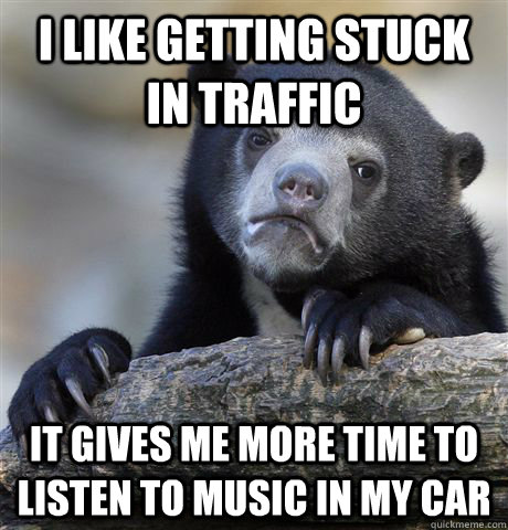 I like getting stuck in traffic It gives me more time to listen to music in my car  Confession Bear