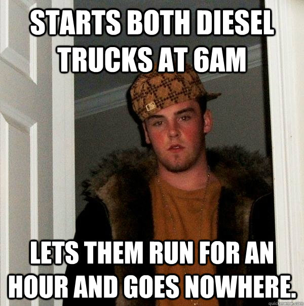 Starts both diesel trucks at 6am lets them run for an hour and goes nowhere.   Scumbag Steve