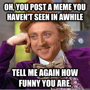 Oh, you post a meme you haven't seen in awhile Tell me again how funny you are.  Condescending Wonka