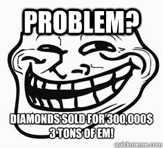 Problem? diamonds sold for 300,000$
3 tons of em! - Problem? diamonds sold for 300,000$
3 tons of em!  Ill troll face