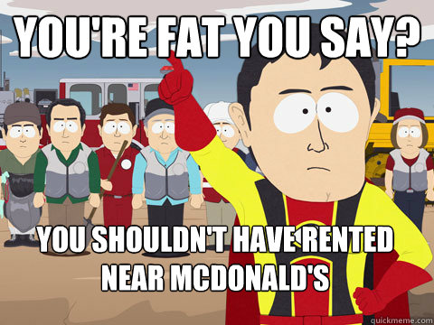 you're fat you say? you shouldn't have rented near McDonald's  Captain Hindsight
