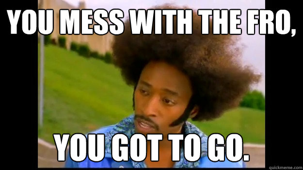 you mess with the fro, you got to go. - you mess with the fro, you got to go.  You got to go