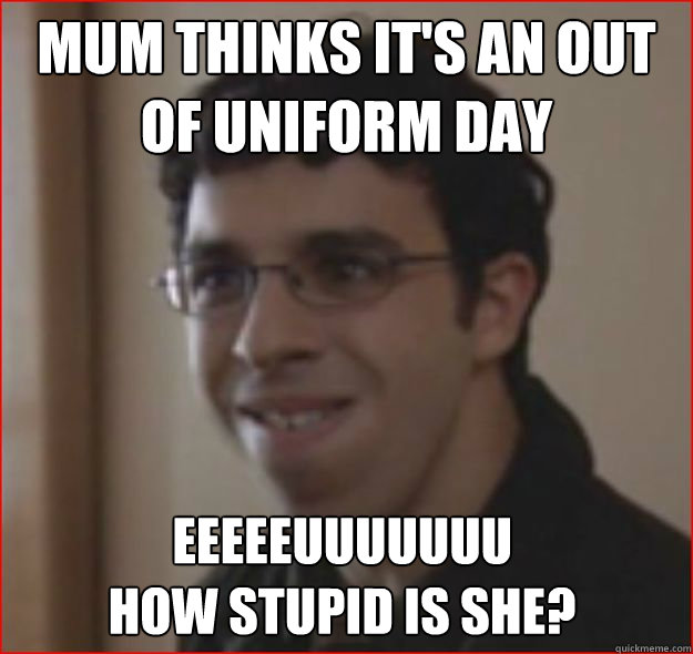 Mum thinks it's an out of uniform day EEEEEUUUUUUU 
How stupid is she? - Mum thinks it's an out of uniform day EEEEEUUUUUUU 
How stupid is she?  EEEUUUU How Stupid Is She