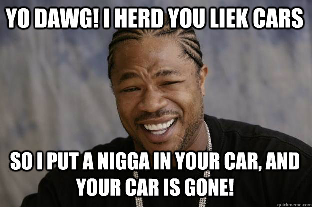 YO DAWG! I HERD YOU LIEK CARS So I PUT A NIGGA IN YOUR CAR, AND YOUR CAR IS GONE!  Xzibit meme