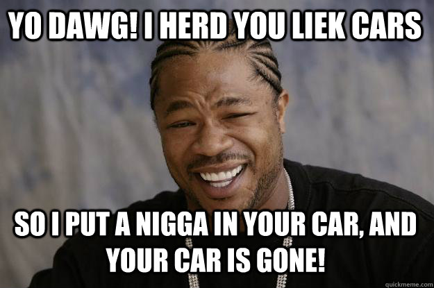 YO DAWG! I HERD YOU LIEK CARS So I PUT A NIGGA IN YOUR CAR, AND YOUR CAR IS GONE! - YO DAWG! I HERD YOU LIEK CARS So I PUT A NIGGA IN YOUR CAR, AND YOUR CAR IS GONE!  Xzibit meme