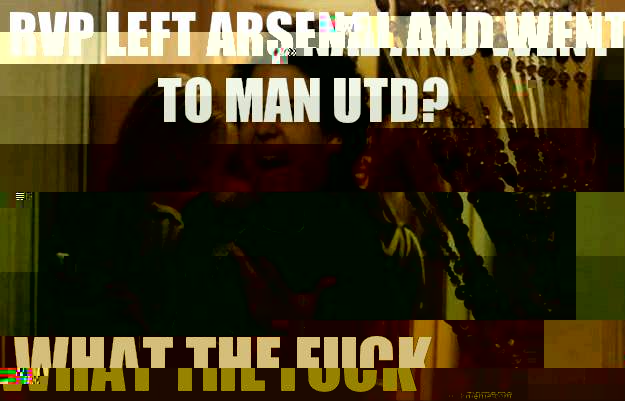 RVP left Arsenal and went to Man Utd? What The Fuck  fuck me right