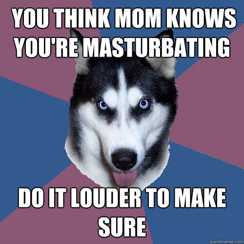  YOU THINK MOM KNOWS YOU'RE MASTURBATING DO IT LOUDER TO MAKE SURE -  YOU THINK MOM KNOWS YOU'RE MASTURBATING DO IT LOUDER TO MAKE SURE  Creeper Canine